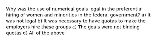 Why was the use of numerical goals legal in the preferential hiring of women and minorities in the federal government? a) It was not legal b) It was necessary to have quotas to make the employers hire these groups c) The goals were not binding quotas d) All of the above