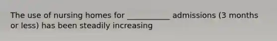 The use of nursing homes for ___________ admissions (3 months or less) has been steadily increasing