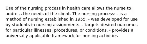 Use of the nursing process in health care allows the nurse to address the needs of the client. The nursing process: - is a method of nursing established in 1955. - was developed for use by students in nursing assignments. - targets desired outcomes for particular illnesses, procedures, or conditions. - provides a universally applicable framework for nursing activities