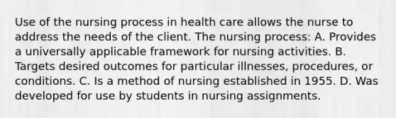 Use of the nursing process in health care allows the nurse to address the needs of the client. The nursing process: A. Provides a universally applicable framework for nursing activities. B. Targets desired outcomes for particular illnesses, procedures, or conditions. C. Is a method of nursing established in 1955. D. Was developed for use by students in nursing assignments.