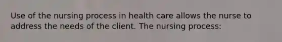 Use of the nursing process in health care allows the nurse to address the needs of the client. The nursing process: