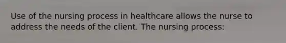 Use of the nursing process in healthcare allows the nurse to address the needs of the client. The nursing process: