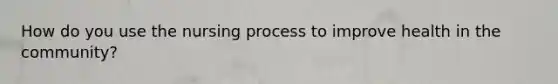 How do you use the nursing process to improve health in the community?