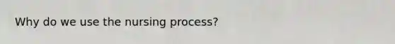 Why do we use the nursing process?