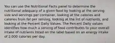 You can use the Nutritional Facts panel to determine the nutritional adequacy of a given food by looking at the serving size and servings per container, looking at the calories and calories from fat per serving, looking at the list of nutrients, and looking at the Percent Daily Values. The Percent Daily values identifies how much a serving of food contributes to your overall intake of nutrients listed on the label based on an energy intake of 2,000 calories per day.