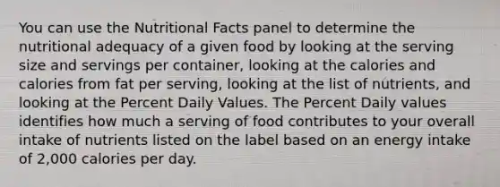 You can use the Nutritional Facts panel to determine the nutritional adequacy of a given food by looking at the serving size and servings per container, looking at the calories and calories from fat per serving, looking at the list of nutrients, and looking at the Percent Daily Values. The Percent Daily values identifies how much a serving of food contributes to your overall intake of nutrients listed on the label based on an energy intake of 2,000 calories per day.