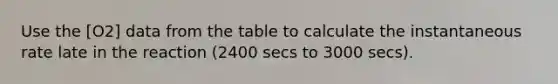 Use the [O2] data from the table to calculate the instantaneous rate late in the reaction (2400 secs to 3000 secs).