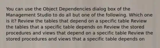 You can use the Object Dependencies dialog box of the Management Studio to do all but one of the following. Which one is it? Review the tables that depend on a specific table Review the tables that a specific table depends on Review the stored procedures and views that depend on a specific table Review the stored procedures and views that a specific table depends on