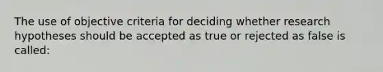 The use of objective criteria for deciding whether research hypotheses should be accepted as true or rejected as false is called: