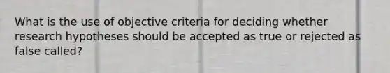 What is the use of objective criteria for deciding whether research hypotheses should be accepted as true or rejected as false called?