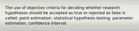 The use of objective criteria for deciding whether research hypotheses should be accepted as true or rejected as false is called: point estimation. statistical hypothesis testing. parameter estimation. confidence interval.