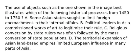 The use of objects such as the one shown in the image best illustrates which of the following historical processes from 1450 to 1750 ? A. Some Asian states sought to limit foreign encroachment in their internal affairs. B. Political leaders in Asia commissioned works of art to legitimize their rule. C. Religious conversion by state rulers was often followed by the mass conversion of state populations. D. The territorial expansion of Asian land-based empires limited European influence in many parts of Asia.