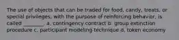 The use of objects that can be traded for food, candy, treats, or special privileges, with the purpose of reinforcing behavior, is called ________. a. contingency contract b. group extinction procedure c. participant modeling technique d. token economy