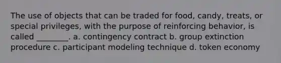 The use of objects that can be traded for food, candy, treats, or special privileges, with the purpose of reinforcing behavior, is called ________. a. contingency contract b. group extinction procedure c. participant modeling technique d. token economy