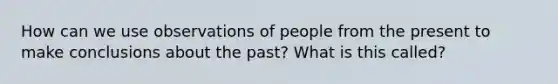 How can we use observations of people from the present to make conclusions about the past? What is this called?