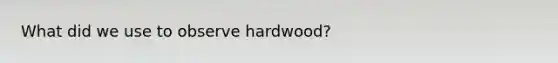 What did we use to observe hardwood?