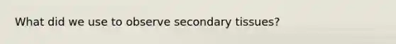 What did we use to observe secondary tissues?