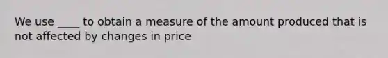 We use ____ to obtain a measure of the amount produced that is not affected by changes in price