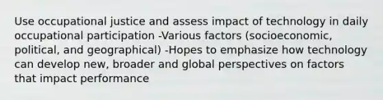 Use occupational justice and assess impact of technology in daily occupational participation -Various factors (socioeconomic, political, and geographical) -Hopes to emphasize how technology can develop new, broader and global perspectives on factors that impact performance