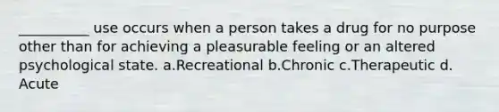 __________ use occurs when a person takes a drug for no purpose other than for achieving a pleasurable feeling or an altered psychological state. a.​Recreational b.​Chronic c.​Therapeutic d.​Acute