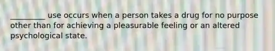 _________ use occurs when a person takes a drug for no purpose other than for achieving a pleasurable feeling or an altered psychological state.