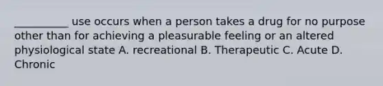 __________ use occurs when a person takes a drug for no purpose other than for achieving a pleasurable feeling or an altered physiological state A. recreational B. Therapeutic C. Acute D. Chronic