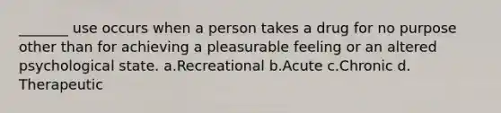 _______ use occurs when a person takes a drug for no purpose other than for achieving a pleasurable feeling or an altered psychological state. a.​Recreational b.​Acute c.​Chronic d.​Therapeutic