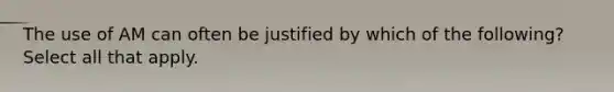 The use of AM can often be justified by which of the following? Select all that apply.