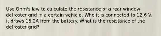 Use Ohm's law to calculate the resistance of a rear window defroster grid in a certain vehicle. Whe it is connected to 12.6 V, it draws 15.0A from the battery. What is the resistance of the defroster grid?