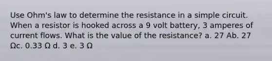 Use Ohm's law to determine the resistance in a simple circuit. When a resistor is hooked across a 9 volt battery, 3 amperes of current flows. What is the value of the resistance? a. 27 Ab. 27 Ωc. 0.33 Ω d. 3 e. 3 Ω