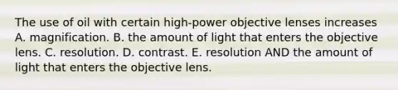 The use of oil with certain high-power objective lenses increases A. magnification. B. the amount of light that enters the objective lens. C. resolution. D. contrast. E. resolution AND the amount of light that enters the objective lens.