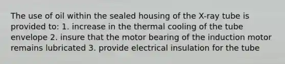 The use of oil within the sealed housing of the X-ray tube is provided to: 1. increase in the thermal cooling of the tube envelope 2. insure that the motor bearing of the induction motor remains lubricated 3. provide electrical insulation for the tube