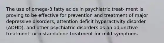 The use of omega-3 fatty acids in psychiatric treat- ment is proving to be effective for prevention and treatment of major depressive disorders, attention deficit hyperactivity disorder (ADHD), and other psychiatric disorders as an adjunctive treatment, or a standalone treatment for mild symptoms