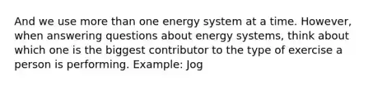 And we use more than one energy system at a time. However, when answering questions about energy systems, think about which one is the biggest contributor to the type of exercise a person is performing. Example: Jog