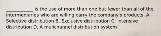 ____________ is the use of more than one but fewer than all of the intermediaries who are willing carry the company's products. A. Selective distribution B. Exclusive distribution C. intensive distribution D. A mulichannel distribution system