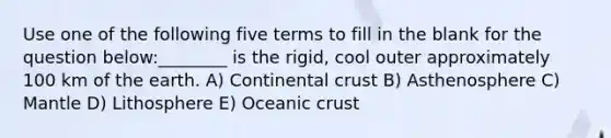 Use one of the following five terms to fill in the blank for the question below:________ is the rigid, cool outer approximately 100 km of the earth. A) Continental crust B) Asthenosphere C) Mantle D) Lithosphere E) Oceanic crust