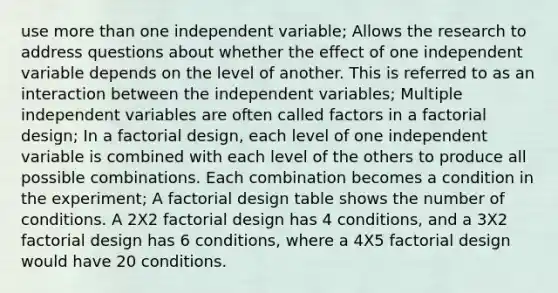 use <a href='https://www.questionai.com/knowledge/keWHlEPx42-more-than' class='anchor-knowledge'>more than</a> one independent variable; Allows the research to address questions about whether the effect of one independent variable depends on the level of another. This is referred to as an interaction between the independent variables; Multiple independent variables are often called factors in a factorial design; In a factorial design, each level of one independent variable is combined with each level of the others to produce all possible combinations. Each combination becomes a condition in the experiment; A factorial design table shows the number of conditions. A 2X2 factorial design has 4 conditions, and a 3X2 factorial design has 6 conditions, where a 4X5 factorial design would have 20 conditions.