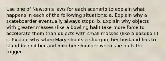 Use one of Newton's laws for each scenario to explain what happens in each of the following situations: a. Explain why a skateboarder eventually always stops. b. Explain why objects with greater masses (like a bowling ball) take more force to accelerate them than objects with small masses (like a baseball.) c. Explain why when Mary shoots a shotgun, her husband has to stand behind her and hold her shoulder when she pulls the trigger.