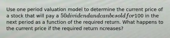 Use one period valuation model to determine the current price of a stock that will pay a 50 dividend and can be sold for100 in the next period as a function of the required return. What happens to the current price if the required return ncreases?