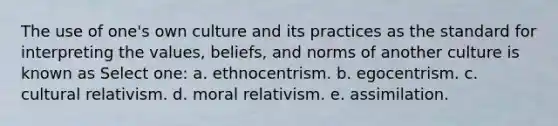 The use of one's own culture and its practices as the standard for interpreting the values, beliefs, and norms of another culture is known as Select one: a. ethnocentrism. b. egocentrism. c. cultural relativism. d. moral relativism. e. assimilation.