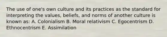 The use of one's own culture and its practices as the standard for interpreting the values, beliefs, and norms of another culture is known as: A. Colonialism B. Moral relativism C. Egocentrism D. Ethnocentrism E. Assimilation