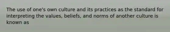 The use of one's own culture and its practices as the standard for interpreting the values, beliefs, and norms of another culture is known as