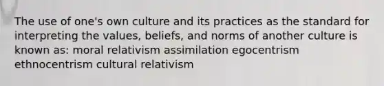 The use of one's own culture and its practices as the standard for interpreting the values, beliefs, and norms of another culture is known as: moral relativism assimilation egocentrism ethnocentrism cultural relativism