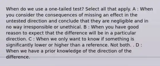 When do we use a one-tailed test? Select all that apply. A : When you consider the consequences of missing an effect in the untested direction and conclude that they are negligible and in no way irresponsible or unethical. B : When you have good reason to expect that the difference will be in a particular direction. C : When we only want to know if something is significantly lower or higher than a reference. Not both. . D : When we have a prior knowledge of the direction of the difference.