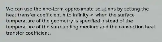 We can use the one-term approximate solutions by setting the heat transfer coefficient h to infinity ∞ when the surface temperature of the geometry is specified instead of the temperature of the surrounding medium and the convection heat transfer coefficient.