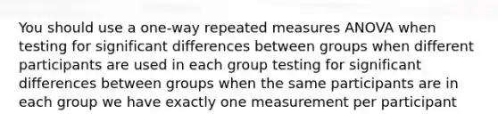 You should use a one-way repeated measures ANOVA when testing for significant differences between groups when different participants are used in each group testing for significant differences between groups when the same participants are in each group we have exactly one measurement per participant