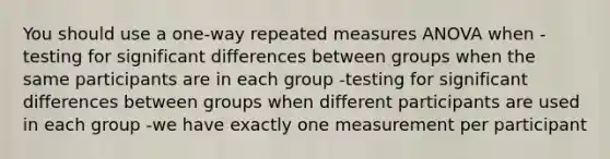 You should use a one-way repeated measures ANOVA when -testing for significant differences between groups when the same participants are in each group -testing for significant differences between groups when different participants are used in each group -we have exactly one measurement per participant