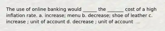 The use of online banking would ______ the _______ cost of a high inflation rate. a. increase; menu b. decrease; shoe of leather c. increase ; unit of account d. decrease ; unit of account