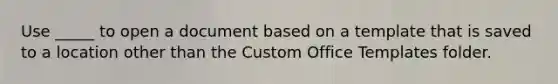 Use _____ to open a document based on a template that is saved to a location other than the Custom Office Templates folder.