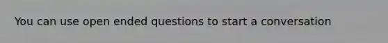 You can use open ended questions to start a conversation